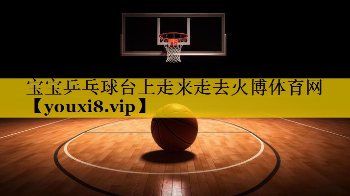 <strong>宝宝乒乓球台上走来走去火博体育网</strong>