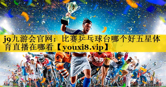 <strong>j9九游会官网：比赛乒乓球台哪个好五星体育直播在哪看</strong>