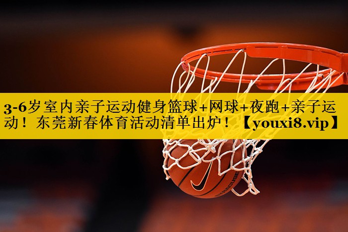 3-6岁室内亲子运动健身篮球+网球+夜跑+亲子运动！东莞新春体育活动清单出炉！