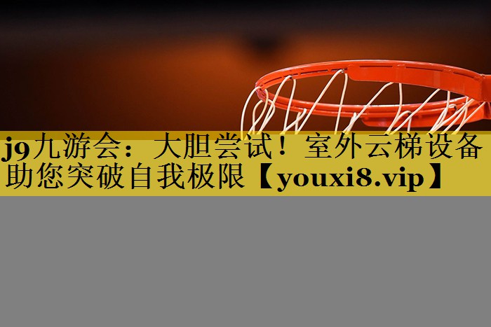 j9九游会：大胆尝试！室外云梯设备助您突破自我极限